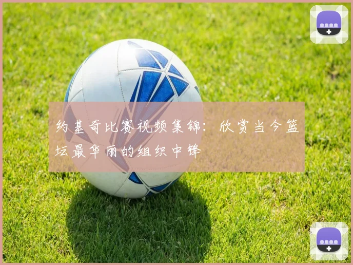 约基奇比赛视频集锦：欣赏当今篮坛最华丽的组织中锋