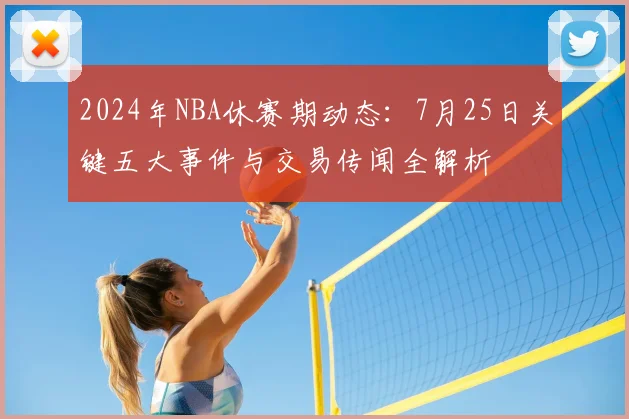2024年NBA休赛期动态：7月25日关键五大事件与交易传闻全解析