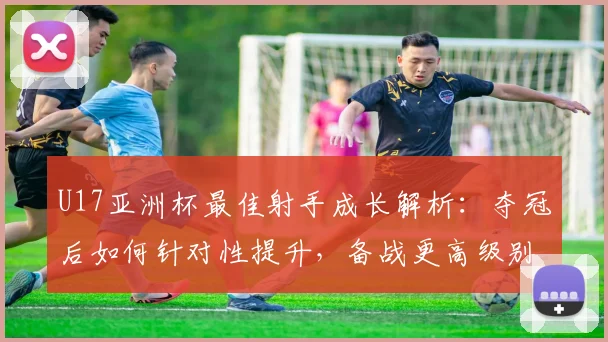 U17亚洲杯最佳射手成长解析：夺冠后如何针对性提升，备战更高级别赛事