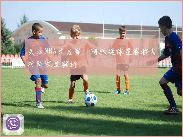 关注NBA季后赛：阿根廷球星赛程与对阵深度解析