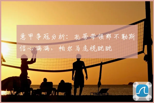 意甲争冠分析：孔蒂带领那不勒斯信心满满，帕尔马虎视眈眈