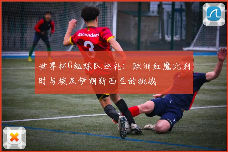 世界杯G组球队巡礼：欧洲红魔比利时与埃及伊朗新西兰的挑战