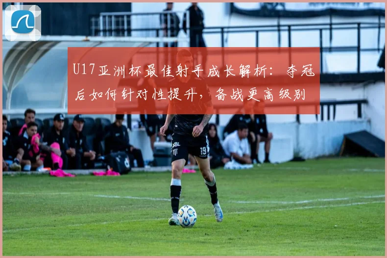 U17亚洲杯最佳射手成长解析：夺冠后如何针对性提升，备战更高级别赛事
