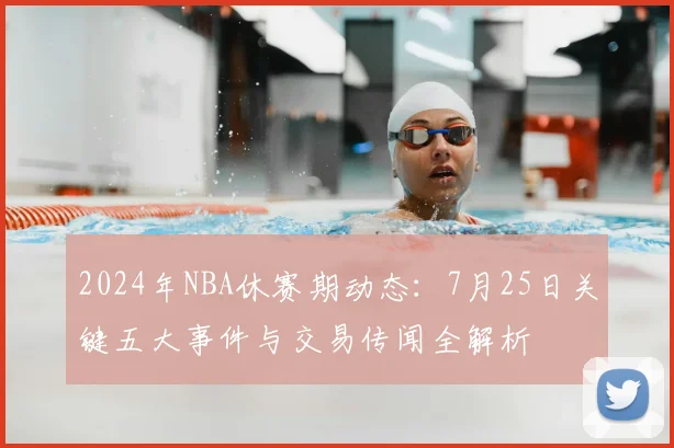 2024年NBA休赛期动态：7月25日关键五大事件与交易传闻全解析
