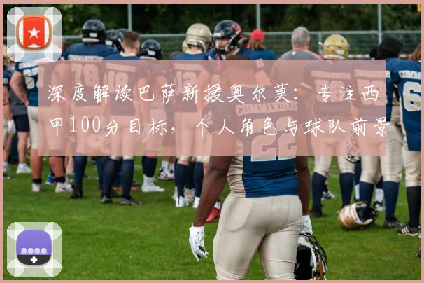 深度解读巴萨新援奥尔莫：专注西甲100分目标，个人角色与球队前景分析