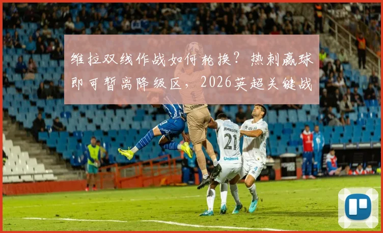 维拉双线作战如何轮换？热刺赢球即可暂离降级区，2026英超关键战前瞻