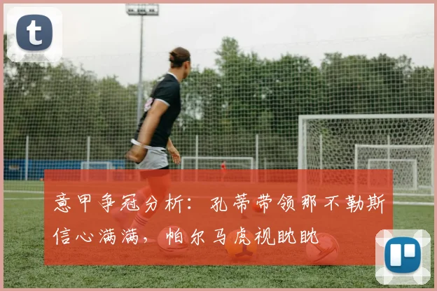 意甲争冠分析：孔蒂带领那不勒斯信心满满，帕尔马虎视眈眈