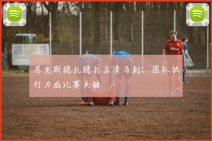 尼克斯稳扎稳打击溃马刺：团队执行力成比赛关键