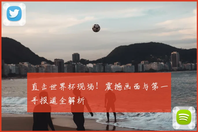 直击世界杯现场！震撼画面与第一手报道全解析