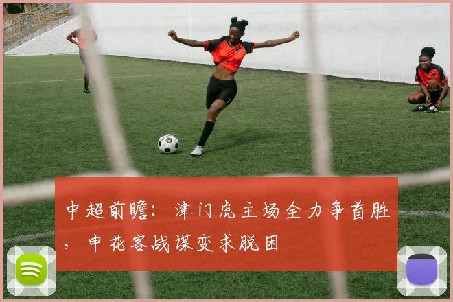 中超前瞻：津门虎主场全力争首胜，申花客战谋变求脱困
