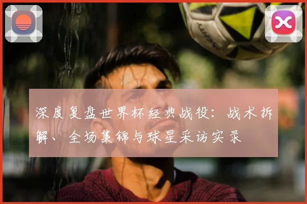 深度复盘世界杯经典战役：战术拆解、全场集锦与球星采访实录