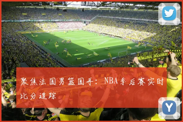 聚焦法国男篮国手：NBA季后赛实时比分追踪