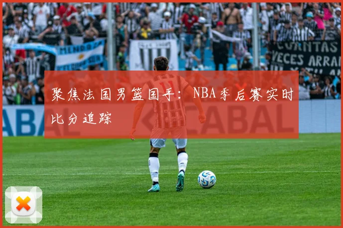 聚焦法国男篮国手：NBA季后赛实时比分追踪
